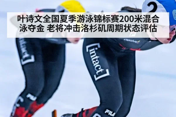 叶诗文全国夏季游泳锦标赛200米混合泳夺金 老将冲击洛杉矶周期状态评估
