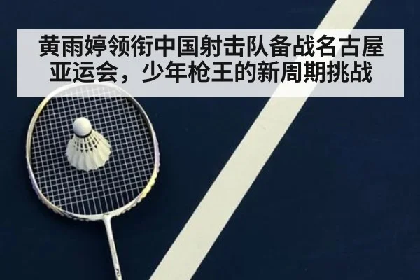 黄雨婷领衔中国射击队备战名古屋亚运会,少年枪王的新周期挑战